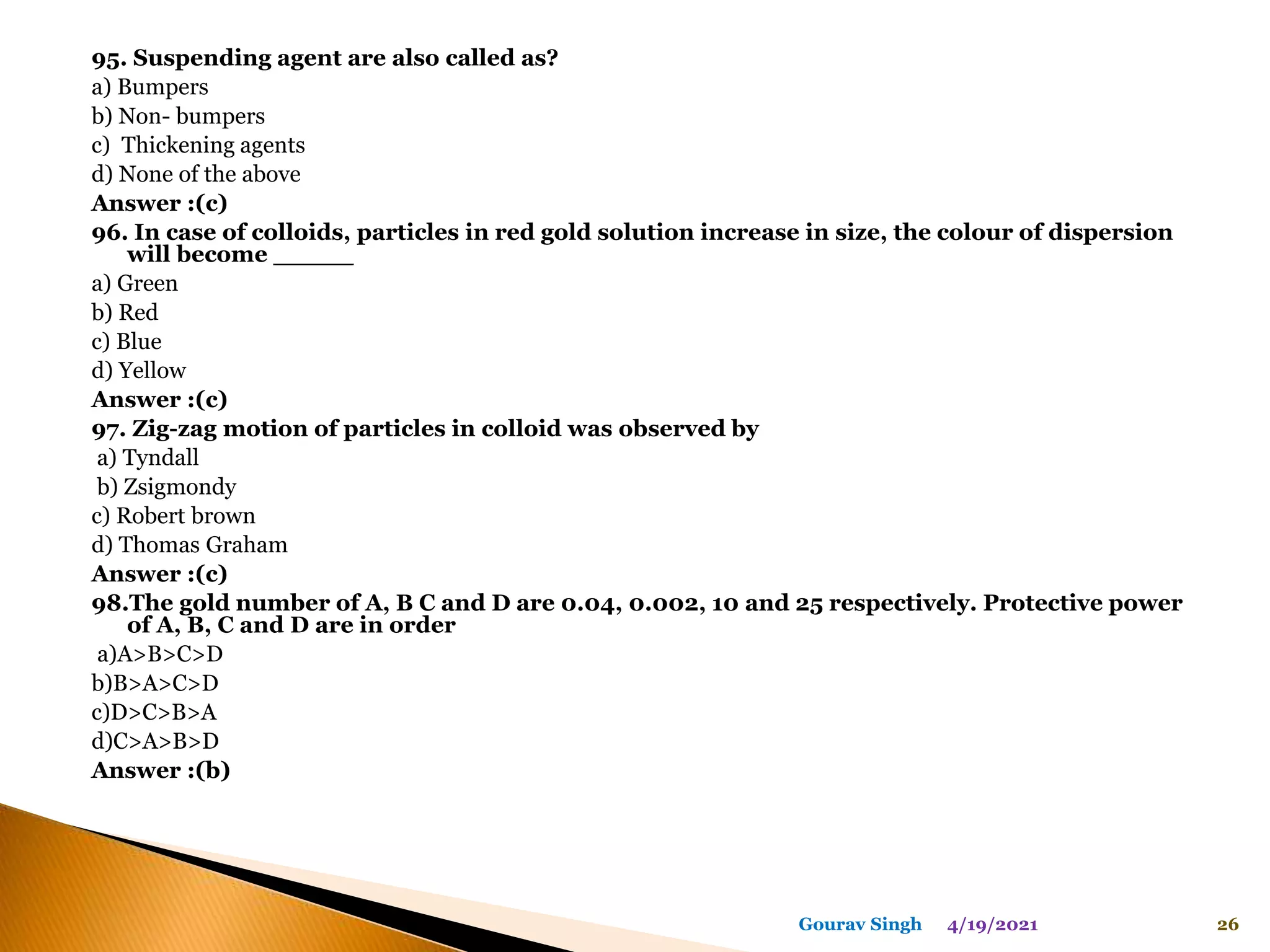95. Suspending agent are also called as?
a) Bumpers
b) Non- bumpers
c) Thickening agents
d) None of the above
Answer :(c)
96. In case of colloids, particles in red gold solution increase in size, the colour of dispersion
will become _____
a) Green
b) Red
c) Blue
d) Yellow
Answer :(c)
97. Zig-zag motion of particles in colloid was observed by
a) Tyndall
b) Zsigmondy
c) Robert brown
d) Thomas Graham
Answer :(c)
98.The gold number of A, B C and D are 0.04, 0.002, 10 and 25 respectively. Protective power
of A, B, C and D are in order
a)A>B>C>D
b)B>A>C>D
c)D>C>B>A
d)C>A>B>D
Answer :(b)
4/19/2021 26
Gourav Singh
 