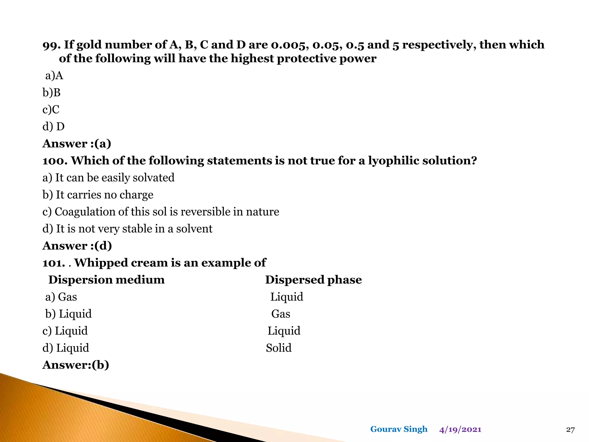 99. If gold number of A, B, C and D are 0.005, 0.05, 0.5 and 5 respectively, then which
of the following will have the highest protective power
a)A
b)B
c)C
d) D
Answer :(a)
100. Which of the following statements is not true for a lyophilic solution?
a) It can be easily solvated
b) It carries no charge
c) Coagulation of this sol is reversible in nature
d) It is not very stable in a solvent
Answer :(d)
101. . Whipped cream is an example of
Dispersion medium Dispersed phase
a) Gas Liquid
b) Liquid Gas
c) Liquid Liquid
d) Liquid Solid
Answer:(b)
4/19/2021
Gourav Singh 27
 