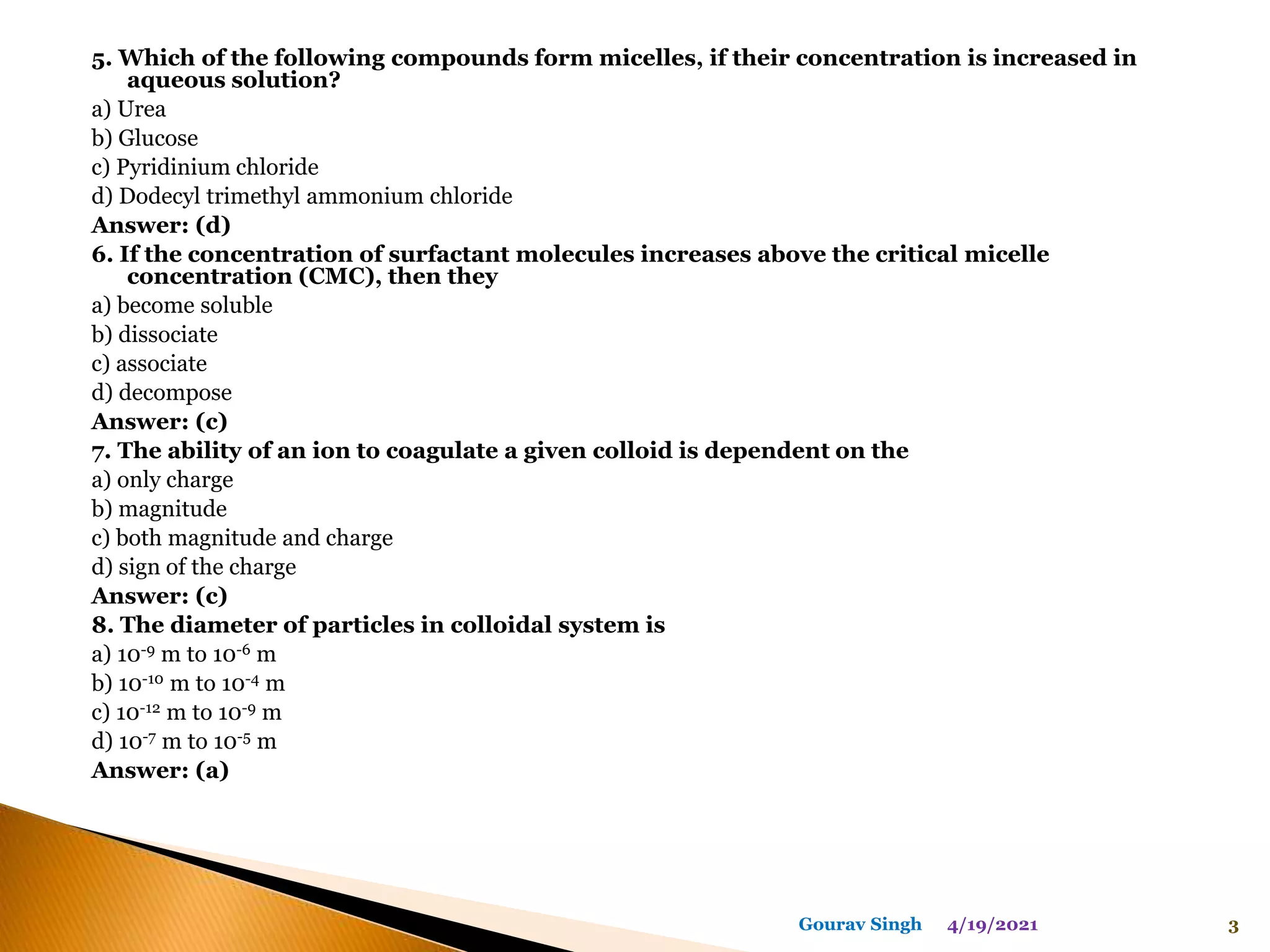 5. Which of the following compounds form micelles, if their concentration is increased in
aqueous solution?
a) Urea
b) Glucose
c) Pyridinium chloride
d) Dodecyl trimethyl ammonium chloride
Answer: (d)
6. If the concentration of surfactant molecules increases above the critical micelle
concentration (CMC), then they
a) become soluble
b) dissociate
c) associate
d) decompose
Answer: (c)
7. The ability of an ion to coagulate a given colloid is dependent on the
a) only charge
b) magnitude
c) both magnitude and charge
d) sign of the charge
Answer: (c)
8. The diameter of particles in colloidal system is
a) 10-9 m to 10-6 m
b) 10-10 m to 10-4 m
c) 10-12 m to 10-9 m
d) 10-7 m to 10-5 m
Answer: (a)
4/19/2021 3
Gourav Singh
 
