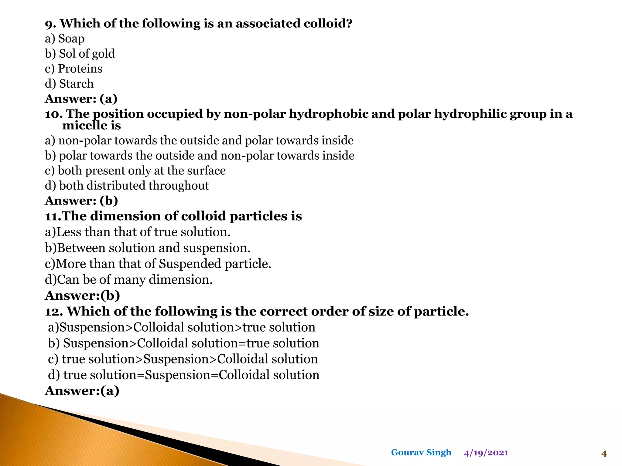 9. Which of the following is an associated colloid?
a) Soap
b) Sol of gold
c) Proteins
d) Starch
Answer: (a)
10. The position occupied by non-polar hydrophobic and polar hydrophilic group in a
micelle is
a) non-polar towards the outside and polar towards inside
b) polar towards the outside and non-polar towards inside
c) both present only at the surface
d) both distributed throughout
Answer: (b)
11.The dimension of colloid particles is
a)Less than that of true solution.
b)Between solution and suspension.
c)More than that of Suspended particle.
d)Can be of many dimension.
Answer:(b)
12. Which of the following is the correct order of size of particle.
a)Suspension>Colloidal solution>true solution
b) Suspension>Colloidal solution=true solution
c) true solution>Suspension>Colloidal solution
d) true solution=Suspension=Colloidal solution
Answer:(a)
4/19/2021 4
Gourav Singh
 