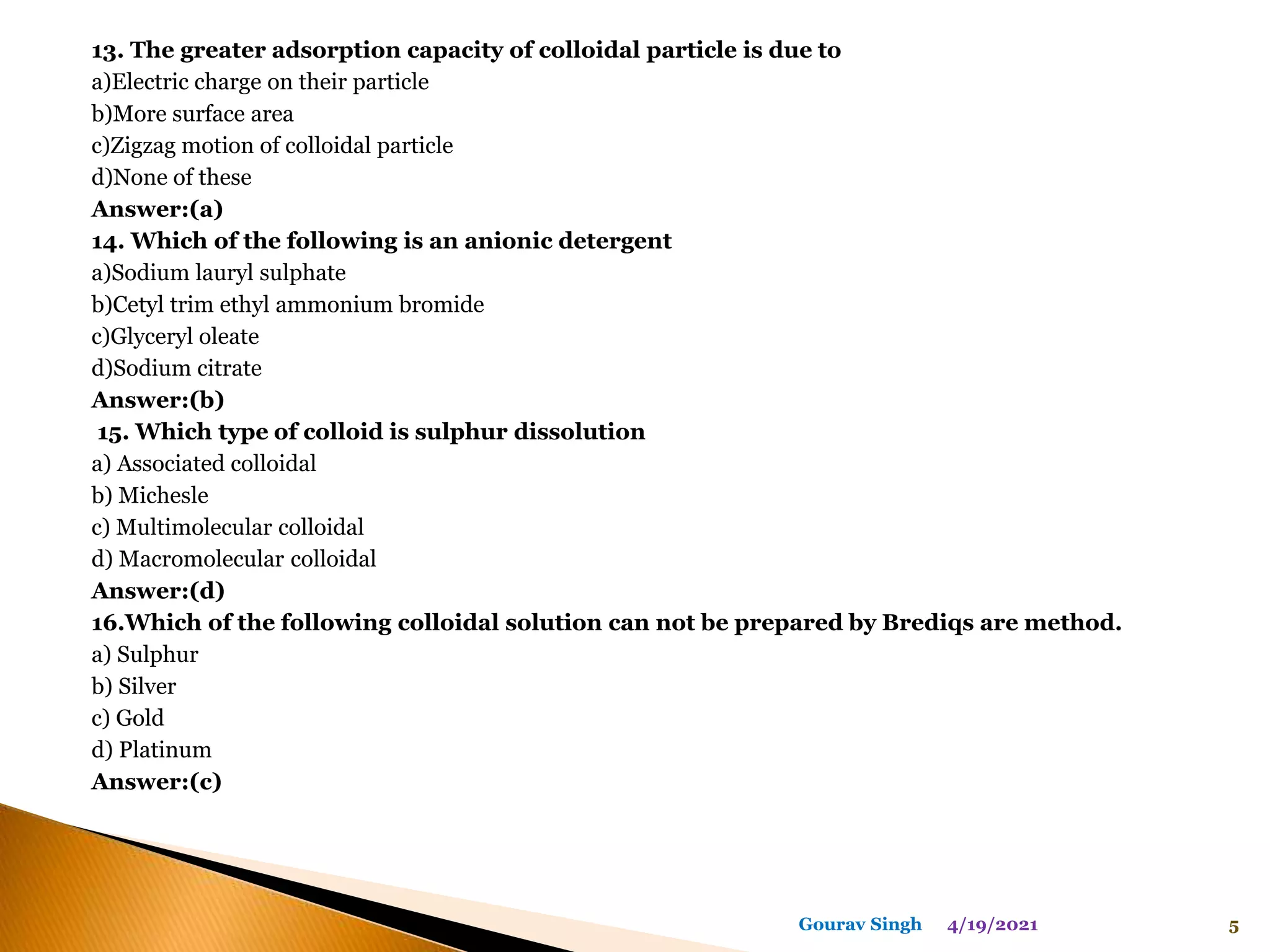 13. The greater adsorption capacity of colloidal particle is due to
a)Electric charge on their particle
b)More surface area
c)Zigzag motion of colloidal particle
d)None of these
Answer:(a)
14. Which of the following is an anionic detergent
a)Sodium lauryl sulphate
b)Cetyl trim ethyl ammonium bromide
c)Glyceryl oleate
d)Sodium citrate
Answer:(b)
15. Which type of colloid is sulphur dissolution
a) Associated colloidal
b) Michesle
c) Multimolecular colloidal
d) Macromolecular colloidal
Answer:(d)
16.Which of the following colloidal solution can not be prepared by Brediqs are method.
a) Sulphur
b) Silver
c) Gold
d) Platinum
Answer:(c)
4/19/2021 5
Gourav Singh
 