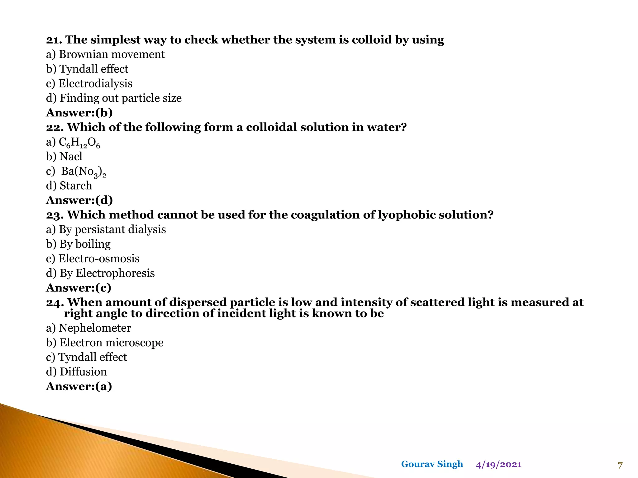 21. The simplest way to check whether the system is colloid by using
a) Brownian movement
b) Tyndall effect
c) Electrodialysis
d) Finding out particle size
Answer:(b)
22. Which of the following form a colloidal solution in water?
a) C6H12O6
b) Nacl
c) Ba(No3)2
d) Starch
Answer:(d)
23. Which method cannot be used for the coagulation of lyophobic solution?
a) By persistant dialysis
b) By boiling
c) Electro-osmosis
d) By Electrophoresis
Answer:(c)
24. When amount of dispersed particle is low and intensity of scattered light is measured at
right angle to direction of incident light is known to be
a) Nephelometer
b) Electron microscope
c) Tyndall effect
d) Diffusion
Answer:(a)
4/19/2021 7
Gourav Singh
 