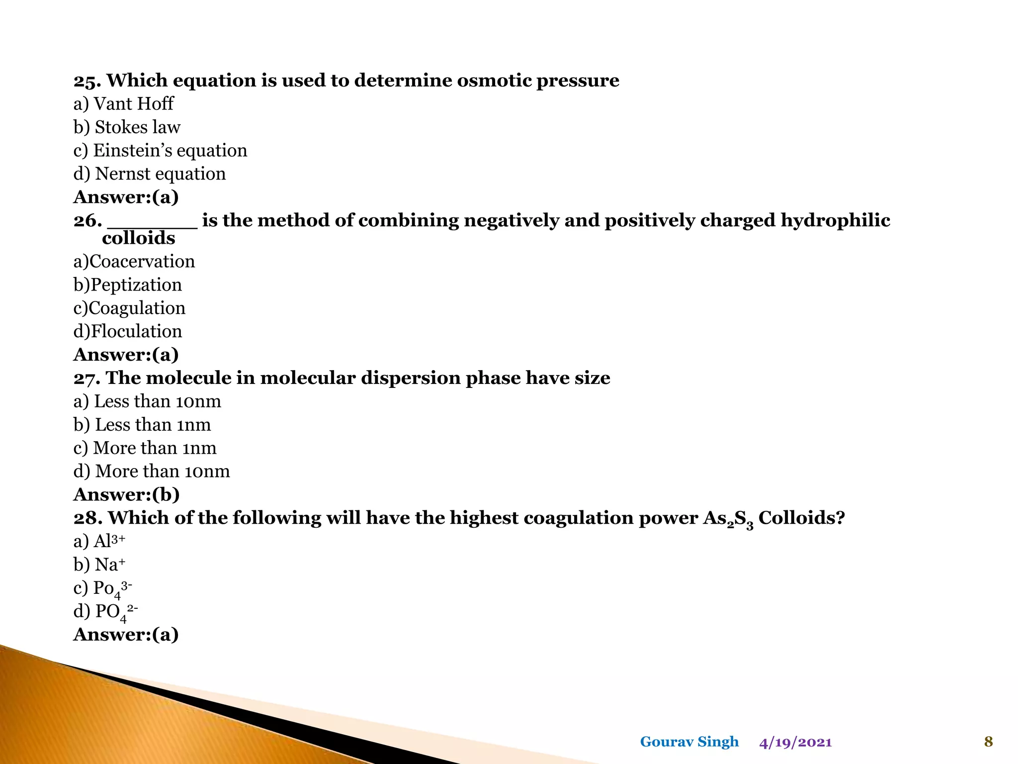 25. Which equation is used to determine osmotic pressure
a) Vant Hoff
b) Stokes law
c) Einstein’s equation
d) Nernst equation
Answer:(a)
26. _______ is the method of combining negatively and positively charged hydrophilic
colloids
a)Coacervation
b)Peptization
c)Coagulation
d)Floculation
Answer:(a)
27. The molecule in molecular dispersion phase have size
a) Less than 10nm
b) Less than 1nm
c) More than 1nm
d) More than 10nm
Answer:(b)
28. Which of the following will have the highest coagulation power As2S3 Colloids?
a) Al3+
b) Na+
c) Po4
3-
d) PO4
2-
Answer:(a)
4/19/2021 8
Gourav Singh
 