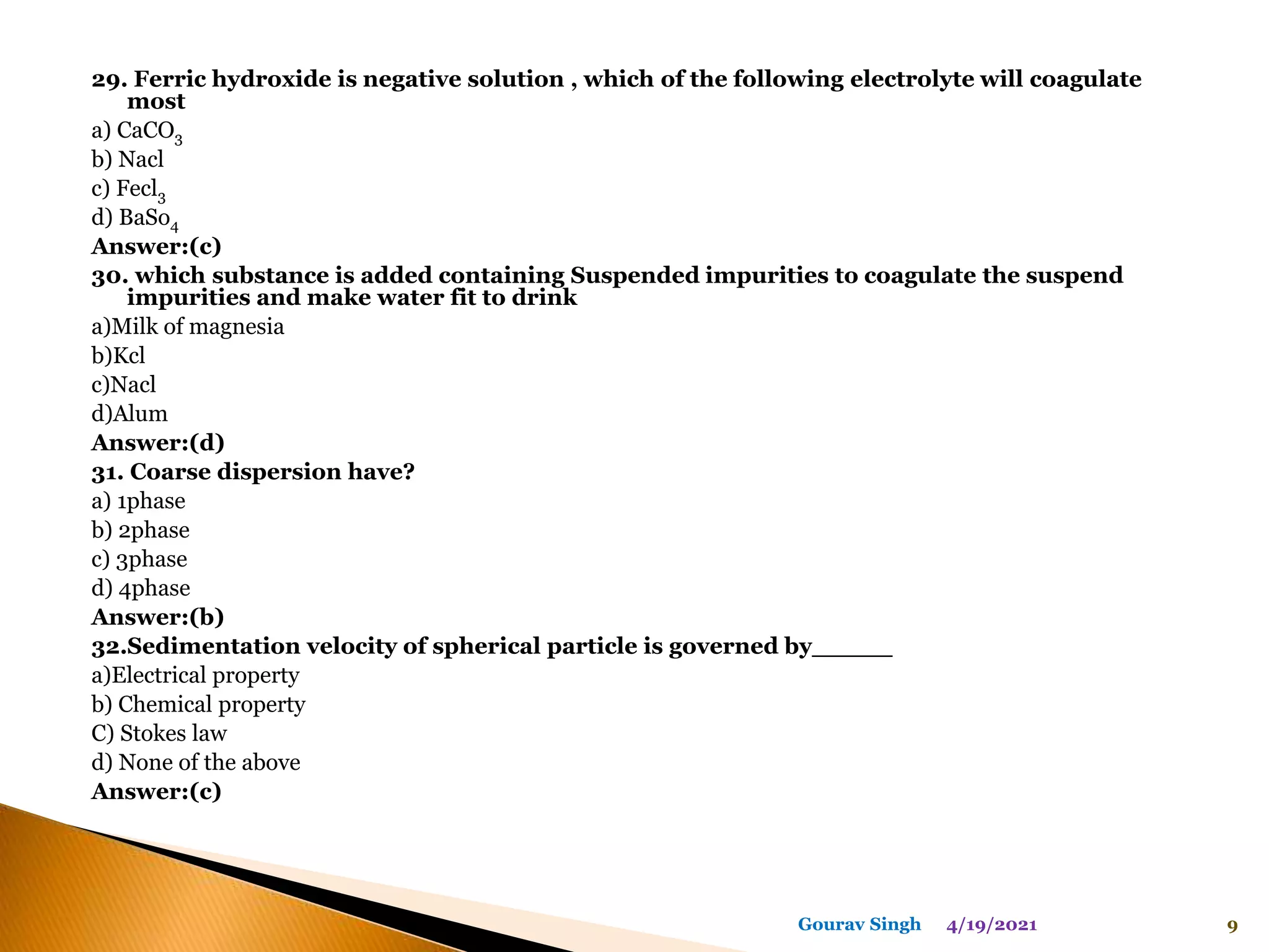 29. Ferric hydroxide is negative solution , which of the following electrolyte will coagulate
most
a) CaCO3
b) Nacl
c) Fecl3
d) BaSo4
Answer:(c)
30. which substance is added containing Suspended impurities to coagulate the suspend
impurities and make water fit to drink
a)Milk of magnesia
b)Kcl
c)Nacl
d)Alum
Answer:(d)
31. Coarse dispersion have?
a) 1phase
b) 2phase
c) 3phase
d) 4phase
Answer:(b)
32.Sedimentation velocity of spherical particle is governed by_____
a)Electrical property
b) Chemical property
C) Stokes law
d) None of the above
Answer:(c)
4/19/2021 9
Gourav Singh
 