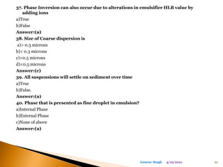 37. Phase Inversion can also occur due to alterations in emulsifier HLB value by
adding ions
a)True
b)False
Answer:(a)
38. Size of Coarse dispersion is
a)> 0.3 microns
b)< 0.3 microns
c)>0.5 microns
d)<0.5 microns
Answer:(c)
39. All suspensions will settle on sediment over time
a)True
b)False.
Answer:(a)
40. Phase that is presented as fine droplet in emulsion?
a)Internal Phase
b)External Phase
c)None of above
Answer:(a)
4/19/2021 11
Gourav Singh
 