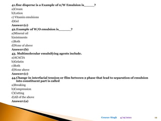 41.fine disperse is a Example of 0/W Emulsion is_____?
a)Cream
b)Lotion
c) Vitamin emulsions
d)Gel
Answer:(c)
42.Example of W/O emulsion is______?
a)Mineral oil
b)ointments
c)Both
d)None of above
Answer:(b)
43. Multimolecular emulsifying agents include.
a)ACACIA
b)Gelatin
c)Both
d)None above
Answer:(c)
44.Change in interfacial tension or film between 2 phase that lead to separation of emulsion
into constituent part is called
a)Breaking
b)Compression
C)Cutting
d)All of the above
Answer:(a)
4/19/2021 12
Gourav Singh
 