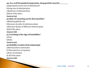 49. In a well formulated suspension, drug particle must be_______
a)Appropriate size for site of administered
b)Large size of administration
c)Small size of administration
d)None of the above
Answer:(a)
50.Rate of creaming can be decreased by?
a)Reducing globule size
b)Increase viscosity of continuous phase
c)Decrease density of difference between phase
d)All of the above
Answer:(d)
51.Creaming is the sign of instability?
a)True
b)False
Answer:(a)
52.Stability is achieved by balancing?
a)Electrical force of attraction
b) Electrical force of repulsion
c)Force of solvation
d) All of the above
Answer:(d)
4/19/2021 14
Gourav Singh
 