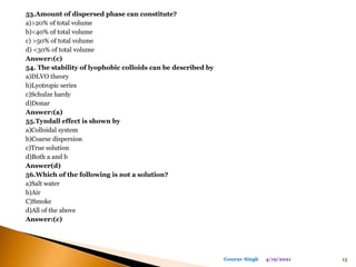 53.Amount of dispersed phase can constitute?
a)>20% of total volume
b)<40% of total volume
c) >50% of total volume
d) <30% of total volume
Answer:(c)
54. The stability of lyophobic colloids can be described by
a)DLVO theory
b)Lyotropic series
c)Schulze hardy
d)Donar
Answer:(a)
55.Tyndall effect is shown by
a)Colloidal system
b)Coarse dispersion
c)True solution
d)Both a and b
Answer(d)
56.Which of the following is not a solution?
a)Salt water
b)Air
C)Smoke
d)All of the above
Answer:(c)
4/19/2021 15
Gourav Singh
 