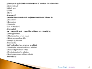 57.In which type of filtration colloid of particle are separated?
a)Conventional
b)Cloth type
c)Ultra
d)Sieve
Answer:(c)
58.Less interaction with dispersion medium shown by
a)Associative
b)Lyophobic
c)Lyophillic
d)All of the above
Answer(b)
59. Lyophobic and Lyophillic colloids are classify by
a)The appearance
b)The interaction of two phase
c)The structure of particle
d)Shapes of particles
Answer:(b)
60.Peptization is a process in which
a)Suspension is converted into a solution
b)Colloidal particle are settle
c)Precipitate dissolve solution
d)Precipitate converted into colloids
Answer:(d)
4/19/2021 16
Gourav Singh
 