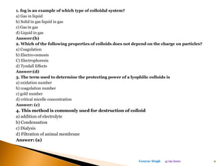 1. fog is an example of which type of colloidal system?
a) Gas in liquid
b) Solid in gas liquid in gas
c) Gas in gas
d) Liquid in gas
Answer:(b)
2. Which of the following properties of colloids does not depend on the charge on particles?
a) Coagulation
b) Electro-osmosis
C) Electrophoresis
d) Tyndall Effects
Answer:(d)
3. The term used to determine the protecting power of a lyophilic colloids is
a) oxidation number
b) coagulation number
c) gold number
d) critical micelle concentration
Answer: (c)
4. This method is commonly used for destruction of colloid
a) addition of electrolyte
b) Condensation
c) Dialysis
d) Filtration of animal membrane
Answer: (a)
4/19/2021 2
Gourav Singh
 
