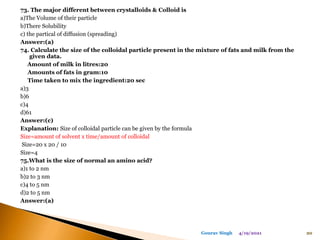 73. The major different between crystalloids & Colloid is
a)The Volume of their particle
b)There Solubility
c) the partical of diffusion (spreading)
Answer:(a)
74. Calculate the size of the colloidal particle present in the mixture of fats and milk from the
given data.
Amount of milk in litres:20
Amounts of fats in gram:10
Time taken to mix the ingredient:20 sec
a)3
b)6
c)4
d)61
Answer:(c)
Explanation: Size of colloidal particle can be given by the formula
Size=amount of solvent x time/amount of colloidal
Size=20 x 20 / 10
Size=4
75.What is the size of normal an amino acid?
a)1 to 2 nm
b)2 to 3 nm
c)4 to 5 nm
d)2 to 5 nm
Answer:(a)
4/19/2021 20
Gourav Singh
 