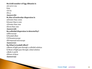 80.Gold number of Egg Albumin is
a)0.15 to 0.25
b)25
c)0.03
d)0.4
Answer:(b)
81.Size of molecular dispersion is
a)Greater than 10nm
b)Lesser than 0.1nm
c)Greater than 1nm
d)Less than 1nm
Answer:(d)
82.colloidal dispersion is detected by?
a)Microscope
b)Tyndall effect
C)Ultramicroscope
d)Compound microscope
Answer:(c)
83.What is tyndall effect?
a)Beam of light pass through a colloidal solution
b) Beam of light pass through a ideal solution
c)Both A and B
d)None of these
Answer:(a)
4/19/2021 22
Gourav Singh
 