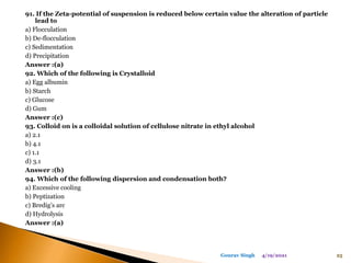 91. If the Zeta-potential of suspension is reduced below certain value the alteration of particle
lead to
a) Flocculation
b) De-flocculation
c) Sedimentation
d) Precipitation
Answer :(a)
92. Which of the following is Crystalloid
a) Egg albumin
b) Starch
c) Glucose
d) Gum
Answer :(c)
93. Colloid on is a colloidal solution of cellulose nitrate in ethyl alcohol
a) 2.1
b) 4.1
c) 1.1
d) 3.1
Answer :(b)
94. Which of the following dispersion and condensation both?
a) Excessive cooling
b) Peptization
c) Bredig’s arc
d) Hydrolysis
Answer :(a)
4/19/2021 25
Gourav Singh
 