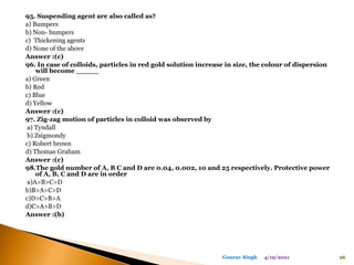 95. Suspending agent are also called as?
a) Bumpers
b) Non- bumpers
c) Thickening agents
d) None of the above
Answer :(c)
96. In case of colloids, particles in red gold solution increase in size, the colour of dispersion
will become _____
a) Green
b) Red
c) Blue
d) Yellow
Answer :(c)
97. Zig-zag motion of particles in colloid was observed by
a) Tyndall
b) Zsigmondy
c) Robert brown
d) Thomas Graham
Answer :(c)
98.The gold number of A, B C and D are 0.04, 0.002, 10 and 25 respectively. Protective power
of A, B, C and D are in order
a)A>B>C>D
b)B>A>C>D
c)D>C>B>A
d)C>A>B>D
Answer :(b)
4/19/2021 26
Gourav Singh
 