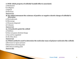 17.With which property of colloidal Tyndall effect is associated.
a) Mechanical
b) Colligative
c) Optical
d) Electrical
Answer:(c)
18. By which instrument the existence of positive or negative electric charge of colloidal is
determine
a) Electrophoresis
b) Microscope
c) Ultrasonic dispersed
d) Voltmeter
Answer:(c)
19. At isoelectric point the colloid
a) Stabilizes
b) Does not passes electrical charge
c) Can not be coagulated
d) All of the above
Answer:(a)
20.Which method is used to determine the molecular mass of polymer molecules like colloids
a)Decreases in vapour pressure
b)Depression in freezing point
c)Elevation in boiling point
Answer:(b)
4/19/2021 6
Gourav Singh
 