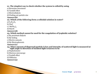 21. The simplest way to check whether the system is colloid by using
a) Brownian movement
b) Tyndall effect
c) Electrodialysis
d) Finding out particle size
Answer:(b)
22. Which of the following form a colloidal solution in water?
a) C6H12O6
b) Nacl
c) Ba(No3)2
d) Starch
Answer:(d)
23. Which method cannot be used for the coagulation of lyophobic solution?
a) By persistant dialysis
b) By boiling
c) Electro-osmosis
d) By Electrophoresis
Answer:(c)
24. When amount of dispersed particle is low and intensity of scattered light is measured at
right angle to direction of incident light is known to be
a) Nephelometer
b) Electron microscope
c) Tyndall effect
d) Diffusion
Answer:(a)
4/19/2021 7
Gourav Singh
 