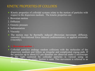 KINETIC PROPERTIES OF COLLOIDS
 Kinetic properties of colloidal systems relate to the motion of particles with
respect to the dispersion medium. The kinetic properties are:
1. Brownian motion
2. Diffusion
3. Osmotic pressure
4. Sedimentation
5. Viscosity
 The motion may be thermally induced (Brownian movement. diffusion.
osmosis). Gravitational force induced (sedimentation), or applied externally
(viscosity).
 1. Brownian motion :
 Colloidal particles undergo random collisions with the molecules of the
dispersion medium and follow an irregular and complicated zigzag path. If
the particles up to about 0.5 µm diameter are observed under a microscope
or the light scattered by colloidal particles is viewed using an
ultramicroscope, an erratic motion is seen. This movement is referred to as
Brownian motion
 