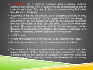  2. Diffusion : As a result of Brownian motion colloidal particles
spontaneously diffuse from a region of higher concentration to one of
lower concentration. The rate of diffusion is expressed by Fick's first
law: 𝒅𝑴 𝒅𝒕 = −𝐷𝑆 𝒅𝒄 𝒅𝒙
 According to the law, the amount, dM of substance diffusing in time,
dt across a plane of area (S) is directly proportional to the change of
concentration, dc, with distance traveled, dx. D is diffusion coefficient
and has dimension of area per unit time, dc/dx is concentration
gradient. The minus sign denotes that the diffusion takes place in the
direction of decreasing concentration. The diffusion coefficient of a
dispersed material is given by Stokes-Einstein equation
 𝐷 =𝑅𝑇 6𝜋𝜂𝑟𝑁
 Where N=Avogadro’s number (6.023×1023 molecules per mole),
 R=molar gas constant and r is the radius of spherical particle.
 The analysis of above equations allows us to formulate three main
rules of diffusion: (i) The velocity of molecules increase with reduction
of particle size (ii) The velocity of molecules increase with increasing
temperature (iii) The velocity of molecules decrease with increasing
viscosity of the medium.
 