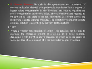  3. Osmotic Pressure Osmosis is the spontaneous net movement of
solvent molecules through semipermeable membrane into a region of
higher solute concentration in the direction that tends to equalize the
solute concentration on the two sides. The external pressure required to
be applied so that there is no net movement of solvent across the
membrane is called osmotic pressure. The osmotic pressure, 𝜋of a dilute
colloidal solution is described by the van't Hoff equation:
𝜋 = 𝑐𝑅𝑇
 Where c =molar concentration of solute. This equation can be used to
calculate the molecular weight of a colloid in a dilute solution.
Replacing c with Cg/M in above equation, in which cg is the grams of
solute per liter of solution and M is the molecular weight, we obtain
 
