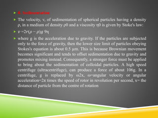  4. Sedimentation
 The velocity, v, of sedimentation of spherical particles having a density
ρ, in a medium of density ρ0 and a viscosity η0 is given by Stoke's law:
 𝑣 =2𝑟(𝜌 − 𝜌)𝑔 9η
 where g is the acceleration due to gravity. If the particles are subjected
only to the force of gravity, then the lower size limit of particles obeying
Stokes's equation is about 0.5 µm. This is because Brownian movement
becomes significant and tends to offset sedimentation due to gravity and
promotes mixing instead. Consequently, a stronger force must be applied
to bring about the sedimentation of colloidal particles. A high speed
centrifuge (ultracentrifuge), can produce a force of about 106g. In a
centrifuge, g is replaced by ω2x, ω=angular velocity or angular
acceleration=2π times the speed of rotor in revolution per second, x= the
distance of particle from the centre of rotation
 