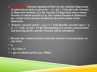  5. Viscosity :Einstein equation of flow for the colloidal dispersions
of spherical particles is given by: η = η(1 + 2.5ϕ) η0 is the viscosity
of dispersion medium, η is the viscosity of dispersion when volume
fraction of colloid particles is ϕ. The volume fraction is defined as
the volume of the panicles divided by the total volume of the
dispersion.
 Relative viscosity (ηrel) = η η = 1 + 2.5ϕ Specific viscosity (ηsp ) = η
η − 1 = 2.5ϕ or η ϕ = 2.5 By determining η at various concentration
and knowing η0 the specific viscosity can be calculated.
 Because the volume fraction is directly related to concentration, we
can write,
 η
 = K, where C
 = gm of colloid particles per 100ml.
 
