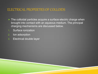 ELECTRICAL PROPERTIES OF COLLOIDS
 The colloidal particles acquire a surface electric charge when
brought into contact with an aqueous medium. The principal
charging mechanisms are discussed below.
1. Surface ionization
2. Ion adsorption
3. Electrical double layer
 