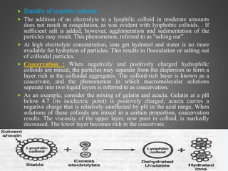  Stability of lyophilic colloids :
 The addition of an electrolyte to a lyophilic colloid in moderate amounts
does not result in coagulation, as was evident with lyophobic colloids. . If
sufficient salt is added, however, agglomeration and sedimentation of the
particles may result. This phenomenon, referred to as "salting out”.
 At high electrolyte concentration, ions get hydrated and water is no more
available for hydration of particles. This results in flocculation or salting out
of colloidal particles.
 Coacervation : When negatively and positively charged hydrophilic
colloids are mixed, the particles may separate from the dispersion to form a
layer rich in the colloidal aggregates. The colloid-rich layer is known as a
coacervate, and the phenomenon in which macromolecular solutions
separate into two liquid layers is referred to as coacervation.
 As an example, consider the mixing of gelatin and acacia. Gelatin at a pH
below 4.7 (its isoelectric point) is positively charged; acacia carries a
negative charge that is relatively unaffected by pH in the acid range, When
solutions of these colloids are mixed in a certain proportion, coacervation
results. The viscosity of the upper layer, now poor in colloid, is markedly
decreased. The lower layer becomes rich in the coacervate.

 