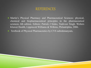 REFERENCES
 Martin’s Physical Pharmacy and Pharmaceutical Sciences: physical,
chemical and biopharmaceutical principles in the pharmaceutical
sciences. 6th edition. Editors: Patrick J Sinko, Yashveer Singh. Wolters
Kluwer Health, Lippincott Williams & Wilkins, Philadelphia, 2006.
 Textbook of Physical Pharmaceutics by CVS subrahmanyam,
 