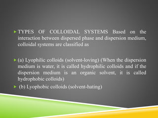  TYPES OF COLLOIDAL SYSTEMS Based on the
interaction between dispersed phase and dispersion medium,
colloidal systems are classified as
 (a) Lyophilic colloids (solvent-loving) (When the dispersion
medium is water, it is called hydrophilic colloids and if the
dispersion medium is an organic solvent, it is called
hydrophobic colloids)
 (b) Lyophobic colloids (solvent-hating)
 