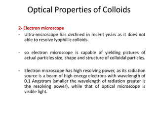Optical Properties of Colloids
2- Electron microscope
- Ultra-microscope has declined in recent years as it does not
able to resolve lyophillic colloids.
- so electron microscope is capable of yielding pictures of
actual particles size, shape and structure of colloidal particles.
- Electron microscope has high resolving power, as its radiation
source is a beam of high energy electrons with wavelength of
0.1 Angstrom (smaller the wavelength of radiation greater is
the resolving power), while that of optical microscope is
visible light.
 