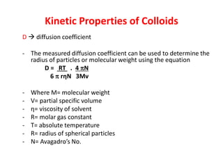 Kinetic Properties of Colloids
D  diffusion coefficient
- The measured diffusion coefficient can be used to determine the
radius of particles or molecular weight using the equation
D = RT . 4 N
6  rηN 3Mv
- Where M= molecular weight
- V= partial specific volume
- η= viscosity of solvent
- R= molar gas constant
- T= absolute temperature
- R= radius of spherical particles
- N= Avagadro’s No.
 