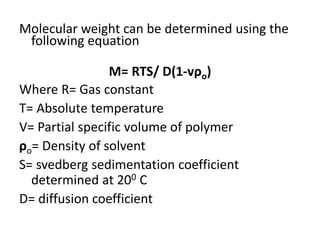 Molecular weight can be determined using the
following equation
M= RTS/ D(1-vρo)
Where R= Gas constant
T= Absolute temperature
V= Partial specific volume of polymer
ρo= Density of solvent
S= svedberg sedimentation coefficient
determined at 200 C
D= diffusion coefficient
 
