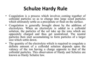 Schulze Hardy Rule
• Coagulation is a process which involves coming together of
colloidal particles so as to change into large sized particles
which ultimately settle as a precipitate or float on the surface.
• Coagulation is generally brought about by the addition of
electrolytes. When an electrolyte is added to a colloidal
solution, the particles of the sol take up the ions which are
oppositely charged and thus get neutralized. The neutral
particles then start accumulating to form particles of a larger
size which settle down.
• The quantity of the electrolyte which is required to coagulate a
definite amount of a colloidal solution depends upon the
valency of the ion having a charge opposite to that of the
colloidal particles. This observation of Hardy and Schulze are
known as Hardy Schulze law.
 