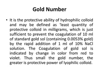 Gold Number
• It is the protective ability of hydrophilic colloid
and may be defined as ‘least quantity of
protective colloid in milligrams, which is just
sufficient to prevent the coagulation of 10 ml
of standard gold sol (containing 0.0053% gold)
by the rapid addition of 1 ml of 10% NaCl
solution. The Coagulation of gold sol is
indicated by change in color from red to
violet. Thus small the gold number, the
greater is protective power of lyophilic colloid.
 