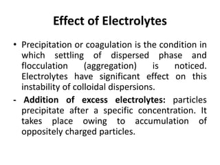 Effect of Electrolytes
• Precipitation or coagulation is the condition in
which settling of dispersed phase and
flocculation (aggregation) is noticed.
Electrolytes have significant effect on this
instability of colloidal dispersions.
- Addition of excess electrolytes: particles
precipitate after a specific concentration. It
takes place owing to accumulation of
oppositely charged particles.
 