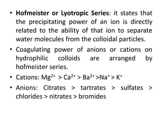• Hofmeister or Lyotropic Series: it states that
the precipitating power of an ion is directly
related to the ability of that ion to separate
water molecules from the colloidal particles.
• Coagulating power of anions or cations on
hydrophilic colloids are arranged by
hofmeister series.
• Cations: Mg2+ > Ca2+ > Ba2+ >Na+ > K+
• Anions: Citrates > tartrates > sulfates >
chlorides > nitrates > bromides
 
