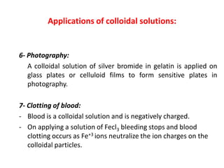 Applications of colloidal solutions:
6- Photography:
A colloidal solution of silver bromide in gelatin is applied on
glass plates or celluloid films to form sensitive plates in
photography.
7- Clotting of blood:
- Blood is a colloidal solution and is negatively charged.
- On applying a solution of Fecl3 bleeding stops and blood
clotting occurs as Fe+3 ions neutralize the ion charges on the
colloidal particles.
 