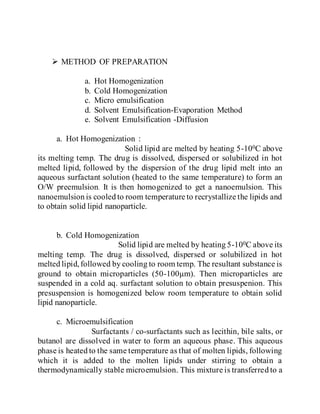  METHOD OF PREPARATION
a. Hot Homogenization
b. Cold Homogenization
c. Micro emulsification
d. Solvent Emulsification-Evaporation Method
e. Solvent Emulsification -Diffusion
a. Hot Homogenization :
Solid lipid are melted by heating 5-100C above
its melting temp. The drug is dissolved, dispersed or solubilized in hot
melted lipid, followed by the dispersion of the drug lipid melt into an
aqueous surfactant solution (heated to the same temperature) to form an
O/W preemulsion. It is then homogenized to get a nanoemulsion. This
nanoemulsion is cooled to room temperature to recrystallize the lipids and
to obtain solid lipid nanoparticle.
b. Cold Homogenization
Solid lipid are melted by heating 5-100C above its
melting temp. The drug is dissolved, dispersed or solubilized in hot
melted lipid,followed by cooling to room temp. The resultant substance is
ground to obtain microparticles (50-100µm). Then microparticles are
suspended in a cold aq. surfactant solution to obtain presuspenion. This
presuspension is homogenized below room temperature to obtain solid
lipid nanoparticle.
c. Microemulsification
Surfactants / co-surfactants such as lecithin, bile salts, or
butanol are dissolved in water to form an aqueous phase. This aqueous
phase is heated to the same temperature as that of molten lipids, following
which it is added to the molten lipids under stirring to obtain a
thermodynamically stable microemulsion. This mixture is transferred to a
 