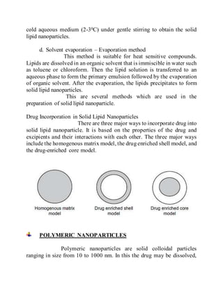 cold aqueous medium (2-30C) under gentle stirring to obtain the solid
lipid nanoparticles.
d. Solvent evaporation – Evaporation method
This method is suitable for heat sensitive compounds.
Lipids are dissolved in an organic solvent that is immiscible in water such
as toluene or chloroform. Then the lipid solution is transferred to an
aqueous phase to form the primary emulsion followed by the evaporation
of organic solvent. After the evaporation, the lipids precipitates to form
solid lipid nanoparticles.
This are several methods which are used in the
preparation of solid lipid nanoparticle.
Drug Incorporation in Solid Lipid Nanoparticles
There are three major ways to incorporate drug into
solid lipid nanoparticle. It is based on the properties of the drug and
excipients and their interactions with each other. The three major ways
include the homogenous matrix model, the drug enriched shell model, and
the drug-enriched core model.
POLYMERIC NANOPARTICLES
Polymeric nanoparticles are solid colloidal particles
ranging in size from 10 to 1000 nm. In this the drug may be dissolved,
 