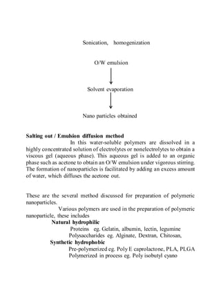 Sonication, homogenization
O/W emulsion
Solvent evaporation
Nano particles obtained
Salting out / Emulsion diffusion method
In this water-soluble polymers are dissolved in a
highly concentrated solution of electrolytes or nonelectrolytes to obtain a
viscous gel (aqueous phase). This aqueous gel is added to an organic
phase such as acetone to obtain an O/W emulsion under vigorous stirring.
The formation of nanoparticles is facilitated by adding an excess amount
of water, which diffuses the acetone out.
These are the several method discussed for preparation of polymeric
nanoparticles.
Various polymers are used in the preparation of polymeric
nanoparticle, these includes
Natural hydrophilic
Proteins eg. Gelatin, albumin, lectin, legumine
Polysaccharides eg. Alginate, Dextran, Chitosan,
Synthetic hydrophobic
Pre-polymerized eg. Poly E caprolactone, PLA, PLGA
Polymerized in process eg. Poly isobutyl cyano
 