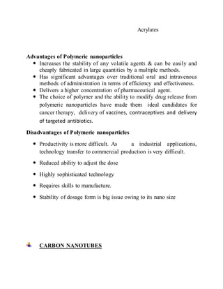 Acrylates
Advantages of Polymeric nanoparticles
 Increases the stability of any volatile agents & can be easily and
cheaply fabricated in large quantities by a multiple methods.
 Has significant advantages over traditional oral and intravenous
methods of administration in terms of efficiency and effectiveness.
 Delivers a higher concentration of pharmaceutical agent.
 The choice of polymer and the ability to modify drug release from
polymeric nanoparticles have made them ideal candidates for
cancer therapy, delivery of vaccines, contraceptives and delivery
of targeted antibiotics.
Disadvantages of Polymeric nanoparticles
 Productivity is more difficult. As a industrial applications,
technology transfer to commercial production is very difficult.
 Reduced ability to adjust the dose
 Highly sophisticated technology
 Requires skills to manufacture.
 Stability of dosage form is big issue owing to its nano size
CARBON NANOTUBES
 