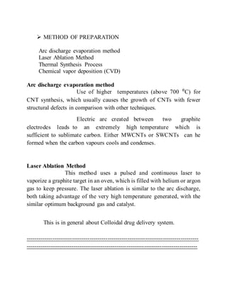  METHOD OF PREPARATION
Arc discharge evaporation method
Laser Ablation Method
Thermal Synthesis Process
Chemical vapor deposition (CVD)
Arc discharge evaporation method
Use of higher temperatures (above 700 ⁰C) for
CNT synthesis, which usually causes the growth of CNTs with fewer
structural defects in comparison with other techniques.
Electric arc created between two graphite
electrodes leads to an extremely high temperature which is
sufficient to sublimate carbon. Either MWCNTs or SWCNTs can he
formed when the carbon vapours cools and condenses.
Laser Ablation Method
This method uses a pulsed and continuous laser to
vaporize a graphite target in an oven, which is filled with helium or argon
gas to keep pressure. The laser ablation is similar to the arc discharge,
both taking advantage of the very high temperature generated, with the
similar optimum background gas and catalyst.
This is in general about Colloidal drug delivery system.
---------------------------------------------------------------------------------------
---------------------------------------------------------------------------------------
 