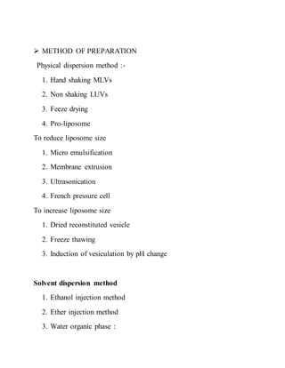  METHOD OF PREPARATION
Physical dispersion method :-
1. Hand shaking MLVs
2. Non shaking LUVs
3. Feeze drying
4. Pro-liposome
To reduce liposome size
1. Micro emulsification
2. Membrane extrusion
3. Ultrasonication
4. French pressure cell
To increase liposome size
1. Dried reconstituted vesicle
2. Freeze thawing
3. Induction of vesiculation by pH change
Solvent dispersion method
1. Ethanol injection method
2. Ether injection method
3. Water organic phase :
 