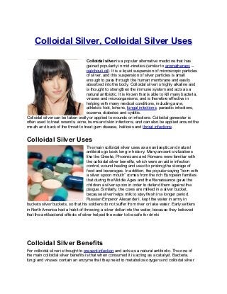 Colloidal Silver, Colloidal Silver Uses

                                   Colloidal silver is a popular alternative medicine that has
                                   gained popularity in mid-nineties (similar to aromatherapy –
                                   patchouli oil). It is a liquid suspension of microscopic particles
                                   of silver, and this suspension of silver particles is small
                                   enough to pass through the human membrane and easily
                                   absorbed into the body. Colloidal silver is highly alkaline and
                                   is thought to strengthen the immune system and acts as a
                                   natural antibiotic. It is known that is able to kill many bacteria,
                                   viruses and microorganisms, and is therefore effective in
                                   helping with many medical conditions, including acne,
                                   athlete’s foot, lichens, fungal infections, parasitic infections,
                                   eczema, diabetes and cystitis.
Colloidal silver can be taken orally or applied to wounds or infections. Colloidal generator is
often used to treat wounds, acne, burns and skin infections, and can also be applied around the
mouth and back of the throat to treat gum disease, halitosis and throat infections.


Colloidal Silver Uses
                                     The main colloidal silver uses as an antiseptic and natural
                                     antibiotic go back long in history. Many ancient civilizations
                                     like the Greeks, Phoenicians and Romans were familiar with
                                     the colloidal silver benefits, which were an aid in infection
                                     control, wound healing and used to prolong the storage of
                                     food and beverages. In addition, the popular saying “born with
                                     a silver spoon mouth” comes from the rich European families
                                     that during the Middle Ages and the Renaissance gave the
                                     children a silver spoon in order to defend them against the
                                     plague. Similarly, the cows are milked in a silver bucket,
                                     because silver helps milk to stay fresh in a longer period.
                                     Russian Emperor Alexander I, kept the water in army in
buckets silver buckets, so that his soldiers do not suffer from river or lake water. Early settlers
in North America had a habit of throwing a silver dollar into the water, because they believed
that the antibacterial effects of silver helped the water to be safe for drinki




Colloidal Silver Benefits
For colloidal silver is thought to prevent infection and acts as a natural antibiotic. The one of
the main colloidal silver benefits is that when consumed it is acting as a catalyst. Bacteria,
fungi and viruses contain an enzyme that they need to metabolize oxygen and colloidal silver
 