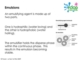 Emulsions An emulsifying agent is made up of two parts.  One is hydrophilic (water loving) and the other is hydrophobic (water hating).  The emulsifier holds the disperse phase within the continuous phase.  This results in the emulsion becoming stable. 