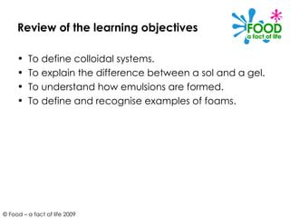 Review of the learning objectives To define colloidal systems. To explain the difference between a sol and a gel. To understand how emulsions are formed. To define and recognise examples of foams. 