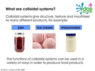 What are colloidal systems? Colloidal systems give structure, texture and mouthfeel to many different products, for example: The functions of colloidal systems can be used in a variety of ways in order to produce food products. jam ice cream mayonnaise 