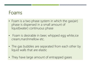 Foams
• Foam is a two phase system in which the gas(air)
phase is dispersed in a small amount of
liquid(water) continuous phase
• Foam is desirable in beer, whipped egg white,ice
cream,marshmellow etc.
• The gas bubbles are separated from each other by
liquid walls that are elastic
• They have large amount of entrapped gases
 