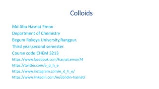 Colloids
Md Abu Hasnat Emon
Department of Chemistry
Begum Rokeya University,Rangpur.
Third year,second semester.
Course code:CHEM 3213
https://www.facebook.com/hasnat.emon74
https://twitter.com/e_d_h_e
https://www.instagram.com/e_d_h_e/
https://www.linkedin.com/in/ebndin-hasnat/
 