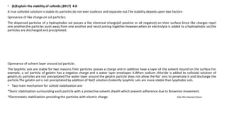 • (b)Explain the stability of colloids.(2017) 4.0
A true colloidal solution is stable.Its particles do not ever coalesce and separate out.The stability depeds upon two factors-
i)presence of like charge on sol particles:
The dispersed particlse of a hydrophobic sol posses a like electrical charge(all positive or all negative) on their surface.Since like charges repel
one another,the particles push away from one another and resist joining together.However,when an electrolyte is added to a hydrophobic sol,the
particles are discharged and precipitated.
ii)presence of solvent layer around sol particle:
The lyophilic sols are stable for two reasons.Their particles posses a charge and in addition have a layer of the solvent bound on the surface.For
example, a sol particle of gelatin has a negative charge and a water layer envelopes it.When sodium chloride is added to colloidal solution of
gelatin,its particles are not precipitated.The water layer around the gelatin particle does not allow the Na+ ions to penetrate it and discharge the
particle.The gelatin sol is not precipitated by addition of NaCl solution.Evidently lyophilic sols are more stable than lyophobic sols.
• Two main mechanism for colloid stabilization are-
*Steric stabilization-surrounding each particle with a protective solvent sheath which prevent adherence due to Brownian movement.
*Electrostatic stabilization-providing the particles with electric charge. Ebn Din Hasnat Emon
 